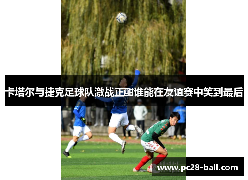 卡塔尔与捷克足球队激战正酣谁能在友谊赛中笑到最后